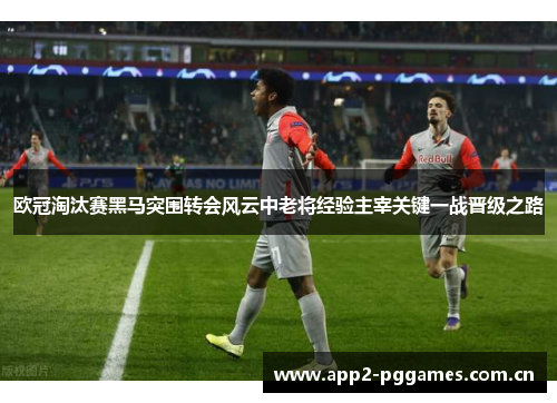 欧冠淘汰赛黑马突围转会风云中老将经验主宰关键一战晋级之路
